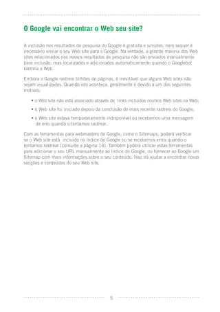 O Google vai encontrar o Web seu site?

A inclusão nos resultados de pesquisa do Google é gratuita e simples; nem sequer é
necessário enviar o seu Web site para o Google. Na verdade, a grande maioria dos Web
sites relacionados nos nossos resultados de pesquisa não são enviados manualmente
para inclusão, mas localizados e adicionados automaticamente quando o Googlebot
rastreia a Web.

Embora o Google rastreie bilhões de páginas, é inevitável que alguns Web sites não
sejam visualizados. Quando isto acontece, geralmente é devido a um dos seguintes
motivos:

   • o Web site não está associado através de links incluídos noutros Web sites na Web;
   • o Web site foi iniciado depois da conclusão do mais recente rastreio do Google;
   • o Web site estava temporariamente indisponível ou recebemos uma mensagem
     de erro quando o tentamos rastrear.

Com as ferramentas para webmasters do Google, como o Sitemaps, poderá veriﬁcar
se o Web site está incluído no índice do Google ou se recebemos erros quando o
tentamos rastrear (consulte a página 14). Também poderá utilizar estas ferramentas
para adicionar o seu URL manualmente ao índice do Google, ou fornecer ao Google um
Sitemap com mais informações sobre o seu conteúdo. Isso irá ajudar a encontrar novas
secções e conteúdos do seu Web site.




                                          5
 