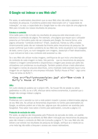 O Google vai indexar o seu Web site?

Por vezes, os webmasters descobrem que os seus Web sites não estão a aparecer nos
resultados de pesquisa. O problema poderá estar relacionado com a “capacidade de
indexação”, ou seja, a capacidade de o Google fazer ou não uma cópia de uma página da
Web para inclusão nos nossos resultados de pesquisa.

Estrutura e conteúdo
Uma razão para a não inclusão nos resultados de pesquisa está relacionada com a
estrutura e o conteúdo da página. Por exemplo, uma página que requer que o utilizador
preencha um formulário pode não ser indexada pelo Google. Da mesma forma, uma
página utilizando “conteúdo dinâmico” (Flash, JavaScript, frames ou URLs criados
dinamicamente) pode não ser indexada facilmente pelos mecanismos de pesquisa. Se
quiser conﬁrmar que é este o problema do seu Web site, tente visualizá-lo num navegador
de texto, como o Lynx, ou num navegador com imagens, Javascript e Flash desactivados,
o que indicará se todo o seu conteúdo está acessível ou não.

Se o seu Web site utilizar muitas imagens, certiﬁque-se de que inclui uma descrição
do conteúdo de cada imagem no texto. Isto permite que os mecanismos de pesquisa
indexem a imagem correctamente e disponibiliza a imagem para acesso por parte dos
utilizadores com problemas na visualização. Também poderá utilizar o texto alternativo
da imagem e nomes de arquivos descritivos, como mostrado neste exemplo (que é uma
imagem de um logotipo de uma empresa intitulada “Buffy’s House of Pies” - algo como
“Casa de tortas do Buffy”):

   <img src=”buffyshouseofpies.jpg” alt=”Bem-vindo a
   Buffy’s House of Pies!”>

URLs
Um outro obstáculo poderia ser o próprio URL. Se houver IDs de sessão ou vários
parâmetros no URL ou se o URL efectuar vários redireccionamentos, é possível que o
Google não consiga indexar a página.

Servidor e rede
Problemas com o servidor ou com a rede podem impedir o acesso a determinadas páginas
do seu Web site. Ao utilizar as ferramentas disponíveis no Centro para webmasters do
Google, os editores podem ver a lista das páginas que não puderam ser acedidas pelo
Googlebot. Para saber mais sobre o Centro para webmasters, consulte a página 13.

Protocolo de exclusão de robôs
Por vezes, as páginas são bloqueadas pelo Protocolo de exclusão de robôs, um padrão
técnico que permite que os editores da Web dêem indicação aos mecanismos de pesquisa
para não indexar o conteúdo do Web site (consulte a página 7). Se o seu Web site não
estiver a ser exibido nos resultados de pesquisa do Google, veriﬁque se o robots.txt ou
uma meta tag não estão a bloquear o acesso aos nossos rastreadores.


                                           6
 