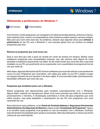 OTImização



Otimizando a performance do Windows 7

   60 minutos           Intermediário



Com torrents, muitos programas, um navegador com dezenas de abas abertas, antivírus e música,
tudo rodando junto, mesmo os computadores mais modernos podem parecer carroças antigas.
Mas para que você evite esse tipo de problema, deixarei aqui algumas dicas para otimizar a
performance do seu PC com o Windows 7, sem precisar gastar nem um centavo ou instalar
programas para isso.


Remova os programas que você nunca usa

Essa é uma dica que vale a pena ser levada em conta de tempos em tempos. Muitas vezes
instalamos programas para necessidades pontuais, que não usamos mais depois de certa
atividade e acabamos esquecendo-nos deles. Se faz muito tempo que você não olha o que está
instalado no seu PC, provavelmente vai se surpreender com a quantidade de programas fora de
uso que estão ali.

Além disso, algumas fabricantes de PC incluem softwares que você não solicitou e provavelmente
nunca irá usar. Programas que você,talvez, nem saiba que estão no seu PC e podem ocupar
um espaço precioso da sua memória e do disco rígido. É uma boa idéia então, periodicamente,
desinstalar softwares que você não usa.


Programas que inicializam junto com o Windows

Muitos programas são desenvolvidos para inicializar automaticamente com o Windows.
Alguns deles, rodando em background, talvez você nunca perceba que estão lá, consumindo
processamento e memória. A inicialização automática é muito útil para programas que você
utiliza sempre, mas pode atrapalhar o desempenho do seu PC com programas com você
raramente faz uso.

Para solucionar esse problema, vá ao Painel de Controle>Sistema e Segurança>Ferramentas
Administrativas>Configuração do Sistema e clique na aba “Inicialização de Programas”. Agora,
é só escolher quais programas você gostaria ou não de inicializar com o Windows. Contudo,
essa ferramenta foi projetada para usuários avançados. Não faça alterações a menos que tenha
certeza do que está fazendo.




                          Blog do Windows - Dicas e truques para Windows 7                  11
 