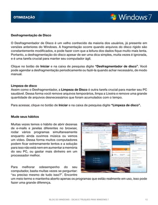 OTImização




Desfragmentação de Disco

O Desfragmentador de Disco é um velho conhecido da maioria dos usuários, já presente em
versões anteriores do Windows. A fragmentação ocorre quando arquivos do disco rígido são
constantemente modificados, e pode fazer com que a leitura dos dados fique muito mais lenta.
Portanto, a desfragmentação do disco apesar de ser uma dica simples, muita vezes é ignorada,
e é uma tarefa crucial para manter seu computador ágil.

Clique no botão de  Iniciar  e na caixa de pesquisa digite “Desfragmentador de disco”. Você
pode agendar a desfragmentação periodicamente ou fazê-la quando achar necessário, de modo
manual.


Limpeza de disco
Assim como o Desfragmentador, a Limpeza de Disco é outra tarefa crucial para manter seu PC
saudável. Dessa forma você remove arquivos temporários, limpa a Lixeira e remove uma grande
quantidade de arquivos desnecessários que foram acumulados com o tempo.

Para acessar, clique no botão de Iniciar e na caixa de pesquisa digite “Limpeza de disco”.


Mude seus hábitos

Muitas vezes temos o hábito de abrir dezenas
de e-mails e janelas diferentes no browser,
rodar vários programas simultaneamente
enquanto ainda ouvimos música ou vemos
um vídeo. Dessa forma muitos computadores
podem ficar extremamente lentos e a solução
para isso não está nem em aumentar a memória
do seu PC, ou gastar mais dinheiro em um
processador melhor.


Para melhorar odesempenho do seu
computador, basta muitas vezes se perguntar:
“eu preciso mesmo de tudo isso?”. Encontre
um meio termo e mantenha aberto apenas os programas que estão realmente em uso, isso pode
fazer uma grande diferença.




                          Blog do Windows - Dicas e truques para Windows 7                   12
 