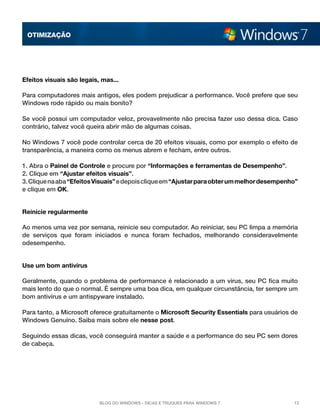 OTImização




Efeitos visuais são legais, mas...

Para computadores mais antigos, eles podem prejudicar a performance. Você prefere que seu
Windows rode rápido ou mais bonito?

Se você possui um computador veloz, provavelmente não precisa fazer uso dessa dica. Caso
contrário, talvez você queira abrir mão de algumas coisas.

No Windows 7 você pode controlar cerca de 20 efeitos visuais, como por exemplo o efeito de
transparência, a maneira como os menus abrem e fecham, entre outros.

1. Abra o Painel de Controle e procure por “Informações e ferramentas de Desempenho”.
2. Clique em “Ajustar efeitos visuais”.
3. Clique na aba “Efeitos Visuais” e depois clique em “Ajustar para obter um melhor desempenho”
e clique em OK.


Reinicie regularmente

Ao menos uma vez por semana, reinicie seu computador. Ao reiniciar, seu PC limpa a memória
de serviços que foram iniciados e nunca foram fechados, melhorando consideravelmente
odesempenho.


Use um bom antivírus

Geralmente, quando o problema de performance é relacionado a um vírus, seu PC fica muito
mais lento do que o normal. É sempre uma boa dica, em qualquer circunstância, ter sempre um
bom antivírus e um antispyware instalado.

Para tanto, a Microsoft oferece gratuitamente o Microsoft Security Essentials para usuários de
Windows Genuíno. Saiba mais sobre ele nesse post.

Seguindo essas dicas, você conseguirá manter a saúde e a performance do seu PC sem dores
de cabeça.




                           Blog do Windows - Dicas e truques para Windows 7                  13
 