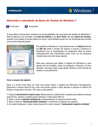 OTImização



Alterando a velocidade da Barra de Tarefas do Windows 7

   5 minutos             Avançado



A essa altura você já deve conhecer as funcionalidades da nova barra de tarefas do Windows 7.
Nós já falamos, por exemplo, da Lista de Atalhos e do Aero Peek. Na nova Barra de Tarefas,
quando você passa o mouse sobre um ícone, você também pode ver um thumbnail que mostra
uma prévia daquela janela.

                                 Por padrão no Windows 7, esse preview tem um delay (demora)
                                 de  400 ms  entre o tempo de passar o mouse e aparecer o
                                 thumbnail com a visualização do programa. Mas se esses
                                 milissegundos são importantes para você, há um pequeno
                                 macete para encurtar essa espera.


                                 Para isso, teremos que editar o registro do Windows, o que
                                 apesar de ser simples, pode ser perigoso. Portanto, se tiver
                                 dúvidas, não faça nada, peça ajuda. Existem duas formas de
                                 realizar o procedimento:




Com o arquivo de registro

Esse é o modo mais fácil, se você não quiser editar o registro do Windows manualmente.
Deixamos o tempo para 20 ms, mas você pode mudar o valor abrindo o arquivo no Bloco de
Notas e mudando o número “20” para o que preferir.

1. Faça do download do arquivo aqui. Nesse arquivo, estão tanto o registro para alterar o tempo
para 20 ms, quanto o registro para restaurar o valor para 400 ms.
2. Abra o arquivo taskbar-winblog.zip e descompacte os arquivos dentro dele.
3. Abra o arquivo “thumbnail-20ms-winblog” e confirme a mudança do registro.
4. Se quiser restaurar o valor, basta executar o outro arquivo “restaurando-registro-winblog”




                          Blog do Windows - Dicas e truques para Windows 7                   14
 