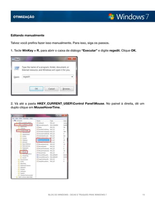 OTImização




Editando manualmente

Talvez você prefira fazer isso manualmente. Para isso, siga os passos.

1. Tecle WinKey + R, para abrir o caixa de diálogo “Executar” e digite regedit. Clique OK.




2. Vá até a pasta  HKEY_CURRENT_USERControl PanelMouse.  No painel à direita, dê um
duplo clique em MouseHoverTime.




                          Blog do Windows - Dicas e truques para Windows 7                   15
 