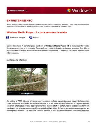 ENTRETENIMENTO




Entretenimento
Nessa seção você encontrará algumas dicas para tirar o melhor proveito do Windows 7 para o seu entretenimento,
seja ouvindo suas músicas, vendo vídeos ou fotos, no seu computador ou na TV da sala.



Windows Media Player 12 – para amantes de mídia

    Para usar sempre               Básico



Com o Windows 7, será lançado também o Windows Media Player 12, a mais recente versão
do player mais usado no mundo. Desenvolvido por amantes de mídia para amantes de mídia, o
Windows Media Player 12 virá nativamente com o Windows 7, trazendo uma série de novidades
interessantes.


Melhorias na interface




Ao utilizar o WMP 12 pela primeira vez, você com certeza reparará na sua nova interface, mais
clara, amigável, casando perfeitamente com a nova interface do Windows 7. Alguns botões
sofreram alterações no seu posicionamento e alguns atalhos para funções específicas também
mudaram, para tornar a sua experiência mais intuitiva. Mas não há com o que se preocupar, de um
modo geral, o WMP 12 é bastante familiar a quem já está acostumado com seus antecessores.




                              Blog do Windows - Dicas e truques para Windows 7                              17
 