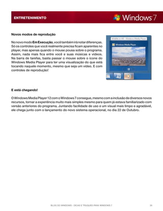 ENTRETENIMENTO



Novos modos de reprodução

No novo modo Em Execução, você também irá notar diferenças.
Só os controles que você realmente precisa ficam aparentes no
player, mas apenas quando o mouse pousa sobre o programa.
Assim, nada mais fica entre você e suas músicas e vídeos.
Na barra de tarefas, basta passar o mouse sobre o ícone do
Windows Media Player para ter uma visualização do que está
tocando naquele momento, mesmo que seja um vídeo. E com
controles de reprodução!




E está chegando!

O Windows Media Player 12 com o Windows 7 consegue, mesmo com a inclusão de diversos novos
recursos, tornar a experiência muito mais simples mesmo para quem já estava familiarizado com
versão anteriores do programa. Juntando facilidade de uso e um visual mais limpo e agradável,
ele chega junto com o lançamento do novo sistema operacional, no dia 22 de Outubro.




                          Blog do Windows - Dicas e truques para Windows 7                 20
 