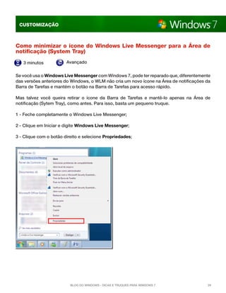 CUSTOMIZAÇÃO



Como minimizar o ícone do Windows Live Messenger para a Área de
notificação (System Tray)
   3 minutos            Avançado


Se você usa o Windows Live Messenger com Windows 7, pode ter reparado que, diferentemente
das versões anteriores do Windows, o WLM não cria um novo ícone na Área de notificações da
Barra de Tarefas e mantém o botão na Barra de Tarefas para acesso rápido.

Mas talvez você queira retirar o ícone da Barra de Tarefas e mantê-lo apenas na Área de
notificação (Sytem Tray), como antes. Para isso, basta um pequeno truque.

1 - Feche completamente o Windows Live Messenger; 

2 - Clique em Iniciar e digite Windows Live Messenger; 

3 - Clique com o botão direito e selecione Propriedades; 




                          Blog do Windows - Dicas e truques para Windows 7              29
 