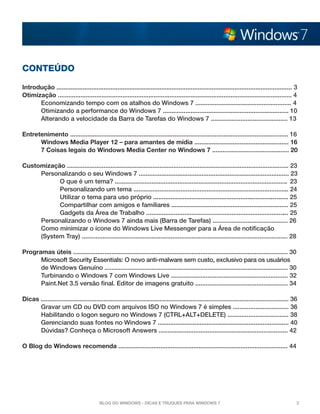 Conteúdo

Introdução ....................................................................................................................................... 3
Otimização ...................................................................................................................................... 4
	Economizando tempo com os atalhos do Windows 7 ....................................................... 4	
	Otimizando a performance do Windows 7 ........................................................................ 10
	Alterando a velocidade da Barra de Tarefas do Windows 7 ............................................ 13

Entretenimento ............................................................................................................................. 16	
	     Windows Media Player 12 – para amantes de mídia ...................................................... 16
	     7 Coisas legais do Windows Media Center no Windows 7 ............................................ 20

Customização ............................................................................................................................... 23
	Personalizando o seu Windows 7 ...................................................................................... 23
		O que é um tema? ................................................................................................... 23
		Personalizando um tema ......................................................................................... 24
		Utilizar o tema para uso próprio .............................................................................. 25
		Compartilhar com amigos e familiares ................................................................... 25
		Gadgets da Área de Trabalho .................................................................................. 25
  	Personalizando o Windows 7 ainda mais (Barra de Tarefas) ........................................... 26
	Como minimizar o ícone do Windows Live Messenger para a Área de notificação
	    (System Tray) ...................................................................................................................... 28

Programas úteis ........................................................................................................................... 30
	     Microsoft Security Essentials: O novo anti-malware sem custo, exclusivo para os usuários 	
	     de Windows Genuíno ......................................................................................................... 30
	     Turbinando o Windows 7 com Windows Live ................................................................... 32
	Paint.Net 3.5 versão final. Editor de imagens gratuito ..................................................... 34
		
Dicas .............................................................................................................................................. 36
	Gravar um CD ou DVD com arquivos ISO no Windows 7 é simples ................................ 36
	     Habilitando o logon seguro no Windows 7 (CTRL+ALT+DELETE) ................................... 38
	Gerenciando suas fontes no Windows 7 ........................................................................... 40
	Dúvidas? Conheça o Microsoft Answers .......................................................................... 42

O Blog do Windows recomenda ................................................................................................. 44




                                          Blog do Windows - Dicas e truques para Windows 7                                                            3
 