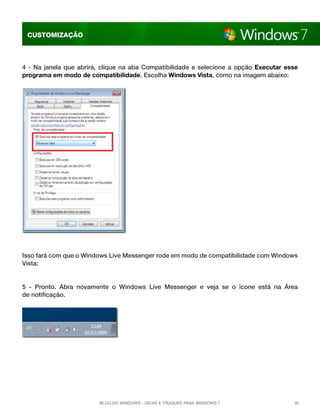 CUSTOMIZAÇÃO



4 - Na janela que abrirá, clique na aba Compatibilidade e selecione a opção  Executar esse
programa em modo de compatibilidade. Escolha Windows Vista, como na imagem abaixo:




Isso fará com que o Windows Live Messenger rode em modo de compatibilidade com Windows
Vista;


5 - Pronto. Abra novamente o Windows Live Messenger e veja se o ícone está na Área
de notificação.




                         Blog do Windows - Dicas e truques para Windows 7               30
 
