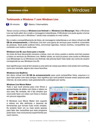 programas úteis



Turbinando o Windows 7 com Windows Live

   30 minutos            Básico / Intermediário


Talvez você já conheça o Windows Live Hotmail e o Windows Live Messenger. Mas o Windows
Live vai muito além de e-mails e mensagens instantâneas. O Windows Live pode ajudar a tornar
sua experiência com o Windows 7 ainda mais completa no meio online.

De e-mails a compartilhamento de fotos, de mensagens instantâneas a um disco virtual com 25
GB de armazenamento, o Windows Live tem uma gama de serviços para mantê-lo conectado
às pessoas. Você pode publicar fotos, sincronizar agendas, marcar eventos, compartilhar seu
conteúdo com todos e muito mais.

Windows Live ID, sua chave para o mundo
Ao invés de ficar decorando números e letras, com um único usuário e senha você tem acesso
a todos os serviços do Windows Live. Melhor ainda, se você já possui uma conta no Windows
Live Messenger ou no Windows Live Hotmail, não precisa fazer mais nada: seu nome de usuário
corresponde ao seu Windows Live ID.

Isso significa que você já tem acesso a uma série de coisas que talvez você ainda nem conheça,
como por exemplo, alguns dos meus favoritos:

Windows Live SkyDrive
Um disco virtual com  25 GB de armazenamento  para você compartilhar fotos, arquivos e o
que mais quiser com seus amigos. Isso significa que você poderá acessar esses arquivos pela
internet, de onde estiver, tudo gratuitamente e protegido por senha.

Windows Live Movie Maker
Tudo o que você precisa para criar filmes e
apresentação de slides com fotos e vídeos na
sua casa. Na verdade, ele é tão simples que
você pode fazer um vídeo com fotos e música
em poucos segundos.

O Windows Live Movie Maker tem suporte
a vídeos em alta definição e dezenas de
ferramentas que tornam tudo muito simples.
Eu poderia fazer um ou mais posts apenas
para falar das maravilhas que esse programa
pode fazer, mas você precisa experimentar por
você mesmo.

                          Blog do Windows - Dicas e truques para Windows 7                  33
 