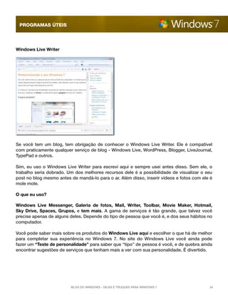 programas úteis




Windows Live Writer




Se você tem um blog, tem obrigação de conhecer o Windows Live Writer. Ele é compatível
com praticamente qualquer serviço de blog - Windows Live, WordPress, Blogger, LiveJournal,
TypePad e outros.

Sim, eu uso o Windows Live Writer para escrevi aqui e sempre usei antes disso. Sem ele, o
trabalho seria dobrado. Um dos melhores recursos dele é a possibilidade de visualizar o seu
post no blog mesmo antes de mandá-lo para o ar. Além disso, inserir vídeos e fotos com ele é
mole mole.

O que eu uso?

Windows Live Messenger, Galeria de fotos, Mail, Writer, Toolbar, Movie Maker, Hotmail,
Sky Drive, Spaces, Grupos, e  tem mais. A gama de serviços é tão grande, que talvez você
precise apenas de alguns deles. Depende do tipo de pessoa que você é, e dos seus hábitos no
computador.

Você pode saber mais sobre os produtos do Windows Live aqui e escolher o que há de melhor
para completar sua experiência no Windows 7. No site do Windows Live você ainda pode
fazer um “Teste de personalidade” para saber que “tipo” de pessoa é você, e de quebra ainda
encontrar sugestões de serviços que tenham mais a ver com sua personalidade. É divertido.




                         Blog do Windows - Dicas e truques para Windows 7                 34
 