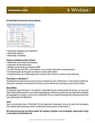 programas úteis




O Paint.Net 3.5 traz três novos efeitos:




• Desfoque: Desfoque de superfície
• Distorção: Bolhas
• Distorção: Cristalizar

Outras novidades ainda incluem:
• Melhorias nos efeitos de desfoque
• Correção de diversos bugs
• Melhor compressão de imagens PDN
• O .NET Framework SP1 é necessário, e traz muitas melhorias na performance
• A renderização da imagem ao utilizar o zoom está melhor
• A performance da inicialização está cerca de 20% melhor na maioria dos sistemas

Paint.Net e o Windows 7
O programa já está pronto com recursos compatíveis com o Windows 7 e até mesmo melhores,
como por exemplo a ferramenta de texto e outros elementos que fazem uso do Aero Glass.

DirectWrite
O Paint.Net para Windows 7 irá utilizar o DirectWrite para renderização de textos, ao invés do
GDI. O DirectWrite permite uma melhor legibilidade, adiciona suporte para uma grande variedade
de linguagens e scripts, e junto com o Direct2D, traz um melhor desempenho de processamento
para aplicações do Windows.

Aero
Você vai perceber que o Paint.Net 3.5 traz algumas mudanças na sua UI, para tirar vantagem
dos efeitos Aero presentes tanto no Windows Vista quanto no Windows 7.

Se você procura por um ótimo editor de imagem, gratuito e em português, clique aqui e faça
o download do Paint.Net 3.5!


                          Blog do Windows - Dicas e truques para Windows 7                  36
 