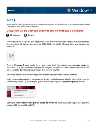 DICAS




DICAS
Nessa seção você encontrará outras dicas interssantes que talvez ainda não conheça no novo sistema operacional
e que podem fazer a diferença no dia a dia.


Gravar um CD ou DVD com arquivos ISO no Windows 7 é simples
    20 minutos              Básico


Profissionais de TI e geeks que costumam fazer muitos downloads e testar muitos softwares,
provavelmente já tiveram que queimar CDs, DVDs ou ainda Blu-rays com uma imagem de
disco ISO.




Com o  Windows 7  essa tarefa ficou muito mais fácil. Nós criamos um  suporte nativo  no
Windows 7 que dá a habilidade de queimar imagens de disco ISO diretamente do sistema sem
a necessidade de instalar programas de terceiros no seu PC.

E fizemos de uma maneira que esse procedimento fosse o mais simples possível.

Insira uma mídia gravável no seu gravador. Agora, basta clicar com o botão direito do mouse em
cima do arquivo ISO que você quer gravar e escolher a opção “Gravar imagem do disco”.




Com isso o Gravador de Imagem do Disco do Windows irá abrir, dando a opção de gravar a
imagem ISO em um CD ou DVD.




                              Blog do Windows - Dicas e truques para Windows 7                              37
 