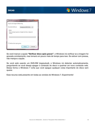 DICAS




Se você marcar a opção “Verificar disco após gravar”, o Windows irá verificar se a imagem foi
gravada corretamente, mas tomará um pouco mais de tempo para isso. Se estiver com pressa,
não marque a opção.

Se você está usando um DVD-RW (regravável), o Windows irá detectar automaticamente,
perguntando se você deseja apagar o conteúdo do disco e queimar um novo conteúdo nele.
Dessa forma o Windows 7 evita que você apague qualquer coisa importante do disco sem
querer.

Esse recurso está presente em todas as versões do Windows 7. Experimente!




                          Blog do Windows - Dicas e truques para Windows 7                 38
 