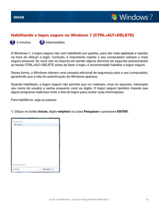 DICAS




Habilitando o logon seguro no Windows 7 (CTRL+ALT+DELETE)
   3 minutos            Intermediário


O Windows 7, o logon seguro não vem habilitado por padrão, para dar mais agilidade e rapidez
na hora de efetuar o login. Contudo, é importante manter o seu computador sempre o mais
seguro possível. Se você não se importa em perder alguns décimos de segundo pressionando
as teclas CTRL+ALT+DELETE antes de fazer o login, é recomendado habilitar o logon seguro.

Dessa forma, o Windows oferece uma camada adicional de segurança para o seu computador,
garantindo que a tela de autenticação do Windows apareça.

Quando habilitado, o logon seguro não permite que um malware, vírus ou spyware, intercepte
seu nome de usuário e senha enquanto você os digita. O logon seguro também impede que
algum programa malicioso imite a tela de logon para roubar suas informações.

Para habilitá-lo, siga os passos:


1. Clique no botão Iniciar, digite netplwiz na caixa Pesquisar e pressione ENTER.




                           Blog do Windows - Dicas e truques para Windows 7               39
 