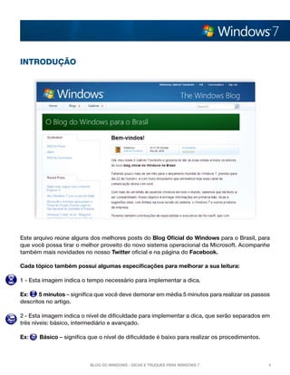 INTRODUÇÃO




Este arquivo reúne alguns dos melhores posts do Blog Oficial do Windows para o Brasil, para
que você possa tirar o melhor proveito do novo sistema operacional da Microsoft. Acompanhe
também mais novidades no nosso Twitter oficial e na página do Facebook.

Cada tópico também possui algumas especificações para melhorar a sua leitura:

1 - Esta imagem indica o tempo necessário para implementar a dica.

Ex:    5 minutos – significa que você deve demorar em média 5 minutos para realizar os passos
descritos no artigo.

2 - Esta imagem indica o nível de dificuldade para implementar a dica, que serão separados em
três níveis: básico, intermediário e avançado.

Ex:    Básico – significa que o nível de dificuldade é baixo para realizar os procedimentos.



                          Blog do Windows - Dicas e truques para Windows 7                     4
 