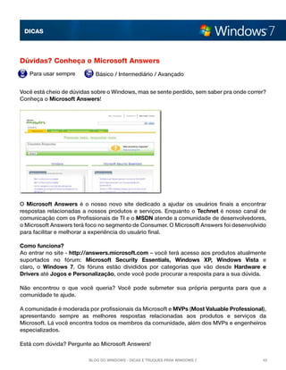 DICAS




Dúvidas? Conheça o Microsoft Answers
   Para usar sempre         Básico / Intermediário / Avançado


Você está cheio de dúvidas sobre o Windows, mas se sente perdido, sem saber pra onde correr?
Conheça o Microsoft Answers!




O  Microsoft Answers  é o nosso novo site dedicado a ajudar os usuários finais a encontrar
respostas relacionadas a nossos produtos e serviços. Enquanto o  Technet  é nosso canal de
comunicação com os Profissionais de TI e o MSDN atende a comunidade de desenvolvedores,
o Microsoft Answers terá foco no segmento de Consumer. O Microsoft Answers foi desenvolvido
para facilitar e melhorar a experiência do usuário final.

Como funciona?
Ao entrar no site - http://answers.microsoft.com – você terá acesso aos produtos atualmente
suportados no fórum:  Microsoft Security Essentials, Windows XP, Windows Vista  e
claro, o  Windows 7. Os fóruns estão divididos por categorias que vão desde  Hardware e
Drivers até Jogos e Personalização, onde você pode procurar a resposta para a sua dúvida.

Não encontrou o que você queria? Você pode submeter sua própria pergunta para que a
comunidade te ajude.

A comunidade é moderada por profissionais da Microsoft e MVPs (Most Valuable Professional),
apresentando sempre as melhores respostas relacionadas aos produtos e serviços da
Microsoft. Lá você encontra todos os membros da comunidade, além dos MVPs e engenheiros
especializados.

Está com dúvida? Pergunte ao Microsoft Answers!

                         Blog do Windows - Dicas e truques para Windows 7                 43
 