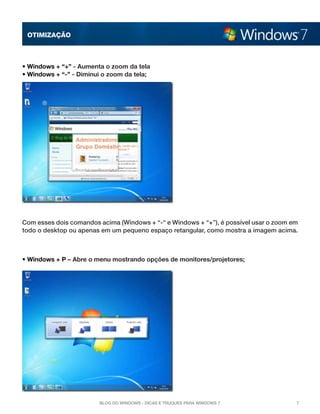 OTImização



• Windows + “+” - Aumenta o zoom da tela
• Windows + “-” - Diminui o zoom da tela;




Com esses dois comandos acima (Windows + “-“ e Windows + “+”), é possível usar o zoom em
todo o desktop ou apenas em um pequeno espaço retangular, como mostra a imagem acima.



• Windows + P – Abre o menu mostrando opções de monitores/projetores;




                        Blog do Windows - Dicas e truques para Windows 7               7
 
