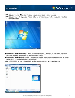 OTImização



• Windows + Home – Minimiza / restaura todas as janelas, menos a atual; 
• Windows + Barra de espaços – Torna todas as janelas transparentes para você visualizar
  a Área de trabalho;




• Windows + Shift + Esquerda – Move a janela atual para o monitor da esquerda, em caso
  de haver mais de um monitor no mesmo computador; 
• Windows + Shift + Direita - Move a janela atual para o monitor da direita, em caso de haver
  mais de um monitor no mesmo computador; 
• Alt + P – Mostra ou esconde a janela de pré-visualização no Windows Explorer.




                          Blog do Windows - Dicas e truques para Windows 7                      8
 