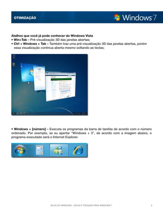 OTImização




Atalhos que você já pode conhecer do Windows Vista
• Win+Tab – Pré-visualização 3D das janelas abertas;
• Ctrl + Windows + Tab – Também traz uma pré-visualização 3D das janelas abertas, porém
  essa visualização continua aberta mesmo soltando as teclas;




• Windows + [número] – Executa os programas da barra de tarefas de acordo com o número
ordenado. Por exemplo, se eu apertar “Windows + 3”, de acordo com a imagem abaixo, o
programa executado será o Internet Explorer.




                         Blog do Windows - Dicas e truques para Windows 7                 9
 