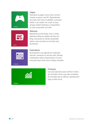 Jogos
        Descubra os jogos novos mais incríveis
        e baixe-os para o seu PC. Dependendo
        de onde você mora e trabalha, é possível
        editar o seu avatar, ver o que os seus
        amigos andam fazendo e compartilhar
        as suas conquistas com eles.

        Notícias
        Mantenha-se informado. Com o lindo
        aplicativo Notícias repleto de fotos do
        Bing, você pode se manter atualizado
        sobre o que acontece no mundo mais
        facilmente.


        Calendário
        Acompanhe a sua agenda em exibições
        mensais, semanais ou de dois dias. Receba
        notificações sobre compromissos na hora
        certa para que você nunca chegue atrasado.




                                Finanças
                                Use esse aplicativo para verificar índices
                                do mercado e ficar a par das condições
                                de mercado que se alteram rapidamente
                                logo na tela inicial.




		 10                                                       windows.microsoft.com
 
