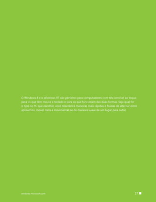 O Windows 8 e o Windows RT são perfeitos para computadores com tela sensível ao toque,
para os que têm mouse e teclado e para os que funcionam das duas formas. Seja qual for
o tipo de PC que escolher, você descobrirá maneiras mais rápidas e fluidas de alternar entre
aplicativos, mover itens e movimentar-se de maneira suave de um lugar para outro




windows.microsoft.com                                                    		 17
 