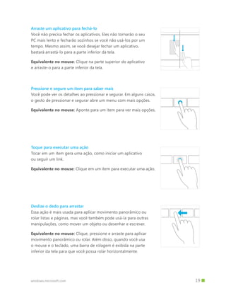 Arraste um aplicativo para fechá-lo
Você não precisa fechar os aplicativos. Eles não tornarão o seu
PC mais lento e fecharão sozinhos se você não usá-los por um
tempo. Mesmo assim, se você desejar fechar um aplicativo,
bastará arrastá-lo para a parte inferior da tela.

Equivalente no mouse: Clique na parte superior do aplicativo
e arraste-o para a parte inferior da tela.




Pressione e segure um item para saber mais
Você pode ver os detalhes ao pressionar e segurar. Em alguns casos,
o gesto de pressionar e segurar abre um menu com mais opções.

Equivalente no mouse: Aponte para um item para ver mais opções.




Toque para executar uma ação
Tocar em um item gera uma ação, como iniciar um aplicativo
ou seguir um link.

Equivalente no mouse: Clique em um item para executar uma ação.




Deslize o dedo para arrastar
Essa ação é mais usada para aplicar movimento panorâmico ou
rolar listas e páginas, mas você também pode usá-la para outras
manipulações, como mover um objeto ou desenhar e escrever.

Equivalente no mouse: Clique, pressione e arraste para aplicar
movimento panorâmico ou rolar. Além disso, quando você usa
o mouse e o teclado, uma barra de rolagem é exibida na parte
inferior da tela para que você possa rolar horizontalmente.




windows.microsoft.com                                                 		 19
 
