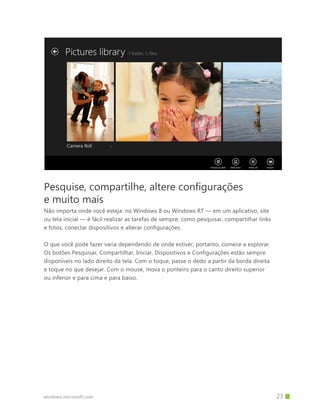 Pesquise, compartilhe, altere configurações
e muito mais
Não importa onde você esteja: no Windows 8 ou Windows RT — em um aplicativo, site
ou tela inicial — é fácil realizar as tarefas de sempre, como pesquisar, compartilhar links
e fotos, conectar dispositivos e alterar configurações.

O que você pode fazer varia dependendo de onde estiver, portanto, comece a explorar.
Os botões Pesquisar, Compartilhar, Iniciar, Dispositivos e Configurações estão sempre
disponíveis no lado direito da tela. Com o toque, passe o dedo a partir da borda direita
e toque no que desejar. Com o mouse, mova o ponteiro para o canto direito superior
ou inferior e para cima e para baixo.




windows.microsoft.com                                                       		 23
 