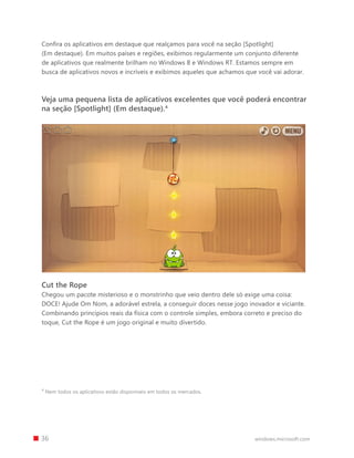 Confira os aplicativos em destaque que realçamos para você na seção [Spotlight]
    (Em destaque). Em muitos países e regiões, exibimos regularmente um conjunto diferente
    de aplicativos que realmente brilham no Windows 8 e Windows RT. Estamos sempre em
    busca de aplicativos novos e incríveis e exibimos aqueles que achamos que você vai adorar.



    Veja uma pequena lista de aplicativos excelentes que você poderá encontrar
    na seção [Spotlight] (Em destaque).4




    Cut the Rope
    Chegou um pacote misterioso e o monstrinho que veio dentro dele só exige uma coisa:
    DOCE! Ajude Om Nom, a adorável estrela, a conseguir doces nesse jogo inovador e viciante.
    Combinando princípios reais da física com o controle simples, embora correto e preciso do
    toque, Cut the Rope é um jogo original e muito divertido.




    4
        Nem todos os aplicativos estão disponíveis em todos os mercados.




		 36                                                                        windows.microsoft.com
 
