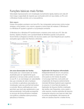 Funções básicas mais fortes
    Velocidade impressionante com inicialização incrivelmente rápida, bateria com vida útil
    mais longa e capacidade de resposta que você pode sentir em seus dedos, os PCs com
    o Windows 8 estão zunindo com a nova potência.

    Mais seguro
    Coisas ruins podem acontecer com bons PCs. Seu computador precisa lutar contra muitas
    ameaças, como hackers, vírus, worms, spyware e outros tipos de malware. O Windows 8
    e o Windows RT ajudam a garantir a sua proteção constante.

    O Windows 8 e o Windows RT transformaram a maneira como você usa o PC. Eles são
    bonitos, rápidos e fluidos, com a produtividade do Windows quando você precisar.
    Vá em frente e ultrapasse os limites. Os recursos usados com mais frequência por usuários
    avançados agora estão mais flexíveis e eficientes.




    Um novo Gerenciador de Tarefas                     Explorador de Arquivos reformulado
    Você pode usar o Gerenciador de Tarefas            Independentemente de ser uma pessoa
    atualizado para ver rapidamente quais              que coloca todos os arquivos em uma
    aplicativos e serviços estão usando recursos       única pasta ou tem dúzias de pastas
    no seu PC. E, se você desejar ver cada detalhe     e nunca joga nada fora, você pode usar
    das suas conexões de rede e hardware               o Explorador de Arquivos (anteriormente
    ou controlar os aplicativos executados na          chamado Windows Explorer) para organizar
    inicialização, tudo isso será fácil de localizar   os arquivos. A nova faixa de opções no
    e controlar. Blocos codificados por cores          Explorador de Arquivos facilita a realização
    permitem que você veja rapidamente o que           das tarefas mais frequentes, como copiar e
    está acontecendo. Você pode acompanhar             colar arquivos, mostrar extensões de arquivos
    os recursos de forma eficiente e imediata          e pesquisar arquivos com base em data, tipo
    com gráficos e detalhes sobre processos,           ou outras propriedades. Até trazemos de
    aplicativos e histórico.                           volta um saudoso favorito: o botão Acima.



		 44                                                                             windows.microsoft.com
 