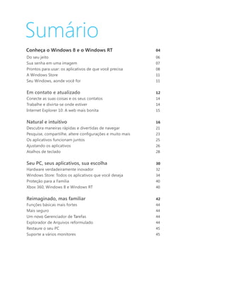 Sumário
Conheça o Windows 8 e o Windows RT	                		       04
Do seu jeito	                                               06
Sua senha em uma imagem	                                    07
Prontos para usar: os aplicativos de que você precisa	      08
A Windows Store	                                            11
Seu Windows, aonde você for                                 11
	
Em contato e atualizado	                                    12
Conecte as suas coisas e os seus contatos	                  14
Trabalhe e divirta-se onde estiver	                         14
Internet Explorer 10: A web mais bonita	                    15


Natural e intuitivo	                                        16
Descubra maneiras rápidas e divertidas de navegar	          21
Pesquise, compartilhe, altere configurações e muito mais	   23
Os aplicativos funcionam juntos	                            25
Ajustando os aplicativos	                                   26
Atalhos de teclado	                                         28


Seu PC, seus aplicativos, sua escolha	                      30
Hardware verdadeiramente inovador	                          32
Windows Store: Todos os aplicativos que você deseja	        34
Proteção para a Família	                                    40
Xbox 360, Windows 8 e Windows RT	                           40


Reimaginado, mas familiar	                                  42
Funções básicas mais fortes                                 44
Mais seguro                                                 44
Um novo Gerenciador de Tarefas                              44
Explorador de Arquivos reformulado	                         44
Restaure o seu PC	                                          45
Suporte a vários monitores	                                 45
 