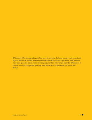 O Windows 8 foi reimaginado para ficar bem do seu jeito. Coloque o que é mais importante
logo na tela inicial e tenha acesso instantâneo aos seus contatos, aplicativos, sites e muito
mais, para que você passe menos tempo pesquisando e mais tempo fazendo. O Windows 8
é suave, intuitivo e projetado para que você possa fazer o que desejar, da forma que
desejar.




windows.microsoft.com                                                     		 47
 