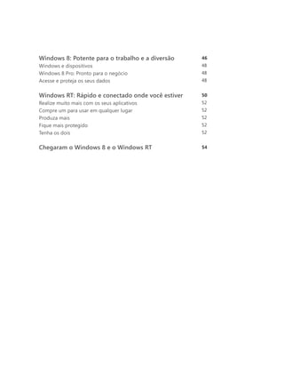 Windows 8: Potente para o trabalho e a diversão	    46
Windows e dispositivos	                             48
Windows 8 Pro: Pronto para o negócio	               48
Acesse e proteja os seus dados                      48
	
Windows RT: Rápido e conectado onde você estiver	   50
Realize muito mais com os seus aplicativos	         52
Compre um para usar em qualquer lugar	              52
Produza mais	                                       52
Fique mais protegido	                               52
Tenha os dois	                                      52


Chegaram o Windows 8 e o Windows RT	                54
 