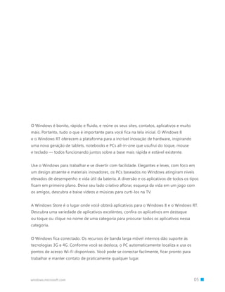 O Windows é bonito, rápido e fluido, e reúne os seus sites, contatos, aplicativos e muito
mais. Portanto, tudo o que é importante para você fica na tela inicial. O Windows 8
e o Windows RT oferecem a plataforma para a incrível inovação de hardware, inspirando
uma nova geração de tablets, notebooks e PCs all-in-one que usufrui do toque, mouse
e teclado — todos funcionando juntos sobre a base mais rápida e estável existente.


Use o Windows para trabalhar e se divertir com facilidade. Elegantes e leves, com foco em
um design atraente e materiais inovadores, os PCs baseados no Windows atingiram níveis
elevados de desempenho e vida útil da bateria. A diversão e os aplicativos de todos os tipos
ficam em primeiro plano. Deixe seu lado criativo aflorar, esqueça da vida em um jogo com
os amigos, descubra e baixe vídeos e músicas para curti-los na TV.


A Windows Store é o lugar onde você obterá aplicativos para o Windows 8 e o Windows RT.
Descubra uma variedade de aplicativos excelentes, confira os aplicativos em destaque
ou toque ou clique no nome de uma categoria para procurar todos os aplicativos nessa
categoria.


O Windows fica conectado. Os recursos de banda larga móvel internos dão suporte às
tecnologias 3G e 4G. Conforme você se desloca, o PC automaticamente localiza e usa os
pontos de acesso Wi-Fi disponíveis. Você pode se conectar facilmente, ficar pronto para
trabalhar e manter contato de praticamente qualquer lugar.




windows.microsoft.com                                                     		 05
 