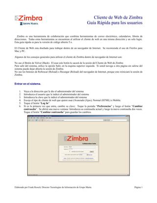 Cliente de Web de Zimbra
                                                                          Guía Rápida para los usuarios

  Zimbra es una herramienta de colaboración que combina herramientas de correo electrónico, calendarios, libreta de
direcciones. Todas estas herramientas se encuentran al utilizar el cliente de web en una misma dirección y un solo login.
Esta guía rápida es para la versión de código abierto 5.x.

El Cliente de Web esta diseñado para trabajar dentro de un navegador de Internet. Se recomienda el uso de Firefox para
Mac y PC.

Algunos de los consejos generales para utilizar el cliente de Zimbra dentro de navegador de Internet son:

No use el Botón de Volver (Back). El usar este botón lo sacará de la sesión del Cliente de Web de Zimbra
Para salir del sistema, utilice la opción Salir, en la esquina superior izquieda. Si usted navega a otra página sin salirse del
sistema puede dejar abierta la sesión de Zimbra.
No use los botones de Refrescar (Reload) o Recargar (Reload) del navegador de Internet, porque esto reiniciará la sesión de
Zimbra.


Entrar en el sistema.

    1.   Vaya a la dirección que le dio el administrador del sistema
    2.   Introduzca el usuario que le indicó el administrador del sistema
    3.   Introduzca la clave que le indicó el administrador del sistema
    4.   Escoja el tipo de cliente de web que quiere usar (Avanzado (Ajax), Normal (HTML) o Mobile.
    5.   Toque el botón “Log In”
    6.   Si es la primera vez que entra, cambie su clave: Toque la pestaña “Preferencias” y luego el botón “Cambiar
         contraseña”. Se abrirá una nueva ventana: Introduzca su contraseña actual y luego la nueva contraseña dos veces.
         Toque el botón “Cambiar contraseña” para guardar los cambios.




Elaborado por Frank Rosich, Director Tecnologías de Información de Grupo Marta.                                        Página 1
 