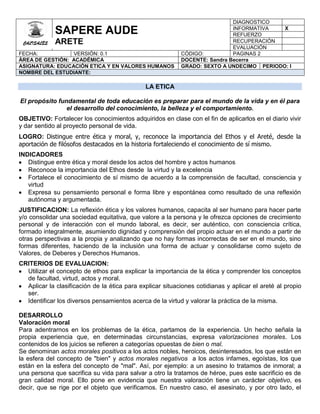 DIAGNOSTICO
             SAPERE AUDE                                                    INFORMATIVA
                                                                            REFUERZO
                                                                                          X

 CALISALES   ARETE                                                          RECUPERACIÓN
                                                                            EVALUACIÓN
FECHA:           VERSIÓN: 0.1                              CÓDIGO:          PAGINAS 2
ÀREA DE GESTIÓN: ACADÉMICA                                 DOCENTE: Sandra Becerra
ASIGNATURA: EDUCACIÓN ETICA Y EN VALORES HUMANOS           GRADO: SEXTO A UNDECIMO PERIODO: I
NOMBRE DEL ESTUDIANTE:

                                              LA ETICA

El propósito fundamental de toda educación es preparar para el mundo de la vida y en él para
                el desarrollo del conocimiento, la belleza y el comportamiento.
OBJETIVO: Fortalecer los conocimientos adquiridos en clase con el fin de aplicarlos en el diario vivir
y dar sentido al proyecto personal de vida.
LOGRO: Distingue entre ética y moral, y, reconoce la importancia del Ethos y el Areté, desde la
aportación de filósofos destacados en la historia fortaleciendo el conocimiento de sí mismo.
INDICADORES
   Distingue entre ética y moral desde los actos del hombre y actos humanos
   Reconoce la importancia del Ethos desde la virtud y la excelencia
   Fortalece el conocimiento de sí mismo de acuerdo a la comprensión de facultad, consciencia y
   virtud
   Expresa su pensamiento personal e forma libre y espontánea como resultado de una reflexión
   autónoma y argumentada.
JUSTIFICACION: La reflexión ética y los valores humanos, capacita al ser humano para hacer parte
y/o consolidar una sociedad equitativa, que valore a la persona y le ofrezca opciones de crecimiento
personal y de interacción con el mundo laboral, es decir, ser auténtico, con consciencia crítica,
formado integralmente, asumiendo dignidad y comprensión del propio actuar en el mundo a partir de
otras perspectivas a la propia y analizando que no hay formas incorrectas de ser en el mundo, sino
formas diferentes, haciendo de la inclusión una forma de actuar y consolidarse como sujeto de
Valores, de Deberes y Derechos Humanos.
CRITERIOS DE EVALUACION:
  Utilizar el concepto de ethos para explicar la importancia de la ética y comprender los conceptos
  de facultad, virtud, actos y moral.
  Aplicar la clasificación de la ética para explicar situaciones cotidianas y aplicar el areté al propio
  ser.
  Identificar los diversos pensamientos acerca de la virtud y valorar la práctica de la misma.

DESARROLLO
Valoración moral
Para adentrarnos en los problemas de la ética, partamos de la experiencia. Un hecho señala la
propia experiencia que, en determinadas circunstancias, expresa valorizaciones morales. Los
contenidos de los juicios se refieren a categorías opuestas de bien o mal.
Se denominan actos morales positivos a los actos nobles, heroicos, desinteresados, los que están en
la esfera del concepto de "bien" y actos morales negativos a los actos infames, egoístas, los que
están en la esfera del concepto de "mal". Así, por ejemplo: a un asesino lo tratamos de inmoral; a
una persona que sacrifica su vida para salvar a otro la tratamos de héroe, pues este sacrificio es de
gran calidad moral. Ello pone en evidencia que nuestra valoración tiene un carácter objetivo, es
decir, que se rige por el objeto que verificamos. En nuestro caso, el asesinato, y por otro lado, el
 