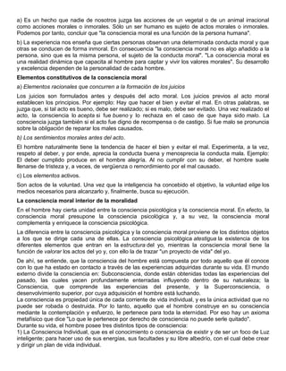 a) Es un hecho que nadie de nosotros juzga las acciones de un vegetal o de un animal irracional
como acciones morales o inmorales. Sólo un ser humano es sujeto de actos morales o inmorales.
Podemos por tanto, concluir que "la consciencia moral es una función de la persona humana".
b) La experiencia nos enseña que ciertas personas observan una determinada conducta moral y que
otras se conducen de forma inmoral. En consecuencia "la consciencia moral no es algo añadido a la
persona, sino que es la misma persona, el sujeto de la conducta moral". "La consciencia moral es
una realidad dinámica que capacita al hombre para captar y vivir los valores morales". Su desarrollo
y excelencia dependen de la personalidad de cada hombre.
Elementos constitutivos de la consciencia moral
a) Elementos racionales que concurren a la formación de los juicios
Los juicios son formulados antes y después del acto moral. Los juicios previos al acto moral
establecen los principios. Por ejemplo: Hay que hacer el bien y evitar el mal. En otras palabras, se
juzga que, si tal acto es bueno, debe ser realizado; si es malo, debe ser evitado. Una vez realizado el
acto, la consciencia lo acepta si fue bueno y lo rechaza en el caso de que haya sido malo. La
consciencia juzga también si el acto fue digno de recompensa o de castigo. Si fue malo se pronuncia
sobre la obligación de reparar los males causados.
b) Los sentimientos morales antes del acto.
El hombre naturalmente tiene la tendencia de hacer el bien y evitar el mal. Experimenta, a la vez,
respeto al deber, y por ende, aprecia la conducta buena y menosprecia la conducta mala. Ejemplo:
El deber cumplido produce en el hombre alegría. Al no cumplir con su deber, el hombre suele
llenarse de tristeza y, a veces, de vergüenza o remordimiento por el mal causado.
c) Los elementos activos.
Son actos de la voluntad. Una vez que la inteligencia ha concebido el objetivo, la voluntad elige los
medios necesarios para alcanzarlo y, finalmente, busca su ejecución.
La consciencia moral interior de la moralidad
En el hombre hay cierta unidad entre la consciencia psicológica y la consciencia moral. En efecto, la
consciencia moral presupone la consciencia psicológica y, a su vez, la consciencia moral
complementa y enriquece la consciencia psicológica.
La diferencia entre la consciencia psicológica y la consciencia moral proviene de los distintos objetos
a los que se dirige cada una de ellas. La consciencia psicológica atestigua la existencia de los
diferentes elementos que entran en la estructura del yo, mientras la consciencia moral tiene la
función de valorar los actos del yo y, con ello la de trazar "un proyecto de vida" del yo.
De ahí, se entiende, que la consciencia del hombre está compuesta por todo aquello que él conoce
con lo que ha estado en contacto a través de las experiencias adquiridas durante su vida. El mundo
externo divide la consciencia en: Subconsciencia, donde están obtenidas todas las experiencias del
pasado, las cuales yacen profundamente enterradas influyendo dentro de su naturaleza; la
Consciencia, que comprende las experiencias del presente, y la Superconsciencia, o
desenvolvimiento superior, por cuya adquisición el hombre está luchando.
La consciencia es propiedad única de cada corriente de vida individual, y es la única actividad que no
puede ser robada o destruida. Por lo tanto, aquello que el hombre construye en su consciencia
mediante la contemplación y esfuerzo, le pertenece para toda la eternidad. Por eso hay un axioma
metafísico que dice "Lo que le pertenece por derecho de consciencia no puede serle quitado".
Durante su vida, el hombre posee tres distintos tipos de consciencia:
1) La Consciencia Individual, que es el conocimiento o consciencia de existir y de ser un foco de Luz
inteligente; para hacer uso de sus energías, sus facultades y su libre albedrío, con el cual debe crear
y dirigir un plan de vida individual.
 