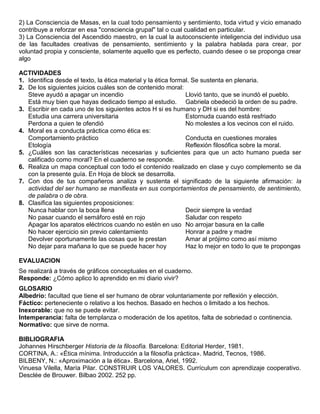 2) La Consciencia de Masas, en la cual todo pensamiento y sentimiento, toda virtud y vicio emanado
contribuye a reforzar en esa "consciencia grupal" tal o cual cualidad en particular.
3) La Consciencia del Ascendido maestro, en la cual la autoconsciente inteligencia del individuo usa
de las facultades creativas de pensamiento, sentimiento y la palabra hablada para crear, por
voluntad propia y consciente, solamente aquello que es perfecto, cuando desee o se proponga crear
algo

ACTIVIDADES
1. Identifica desde el texto, la ética material y la ética formal. Se sustenta en plenaria.
2. De los siguientes juicios cuáles son de contenido moral:
   Steve ayudó a apagar un incendio                             Llovió tanto, que se inundó el pueblo.
   Está muy bien que hayas dedicado tiempo al estudio. Gabriela obedeció la orden de su padre.
3. Escribir en cada uno de los siguientes actos H si es humano y DH si es del hombre:
   Estudia una carrera universitaria                            Estornuda cuando está resfriado
   Perdona a quien te ofendió                                   No molestes a los vecinos con el ruido.
4. Moral es a conducta práctica como ética es:
   Comportamiento práctico                                      Conducta en cuestiones morales
   Etología                                                     Reflexión filosófica sobre la moral.
5. ¿Cuáles son las características necesarias y suficientes para que un acto humano pueda ser
   calificado como moral? En el cuaderno se responde.
6. Realiza un mapa conceptual con todo el contenido realizado en clase y cuyo complemento se da
   con la presente guía. En Hoja de block se desarrolla.
7. Con dos de tus compañeros analiza y sustenta el significado de la siguiente afirmación: la
   actividad del ser humano se manifiesta en sus comportamientos de pensamiento, de sentimiento,
   de palabra o de obra.
8. Clasifica las siguientes proposiciones:
   Nunca hablar con la boca llena                               Decir siempre la verdad
   No pasar cuando el semáforo esté en rojo                     Saludar con respeto
   Apagar los aparatos eléctricos cuando no estén en uso No arrojar basura en la calle
   No hacer ejercicio sin previo calentamiento                  Honrar a padre y madre
   Devolver oportunamente las cosas que le prestan              Amar al prójimo como así mismo
   No dejar para mañana lo que se puede hacer hoy               Haz lo mejor en todo lo que te propongas

EVALUACION
Se realizará a través de gráficos conceptuales en el cuaderno.
Responde: ¿Cómo aplico lo aprendido en mi diario vivir?
GLOSARIO
Albedrío: facultad que tiene el ser humano de obrar voluntariamente por reflexión y elección.
Fáctico: perteneciente o relativo a los hechos. Basado en hechos o limitado a los hechos.
Inexorable: que no se puede evitar.
Intemperancia: falta de templanza o moderación de los apetitos, falta de sobriedad o continencia.
Normativo: que sirve de norma.

BIBLIOGRAFIA
Johannes Hirschberger Historia de la filosofía. Barcelona: Editorial Herder, 1981.
CORTINA, A.: «Ética mínima. Introducción a la filosofía práctica». Madrid, Tecnos, 1986.
BILBENY, N.: «Aproximación a la ética». Barcelona, Ariel, 1992.
Vinuesa Vilella, María Pilar. CONSTRUIR LOS VALORES. Currículum con aprendizaje cooperativo.
Desclée de Brouwer. Bilbao 2002. 252 pp.
 