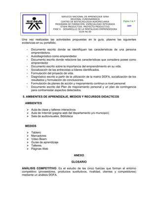 SERVICIO NACIONAL DE APRENDIZAJE SENA
                                       REGIONAL CUNDINAMARCA
                               CENTRO DE BIOTECNOLOGIA AGROPECUARIA               Página 3 de 5
                           PROGRAMA DE FORMACIÓN: ESPECIALIDAD INTEGRADA
                               ETAPA PRODUCTIVA: PROYECTO PRODUCTIVO                  2009
                         FASE 0: DESARROLLO DE LA MENTALIDAD EMPRENDEDORA
                                              GUIA No 00


Una vez realizadas las actividades propuestas en la guía, plasme las siguientes
evidencias en su portafolio.

   -   Documento escrito donde se identifiquen las características de una persona
       emprendedora.
   -   Autodiagnóstico como emprendedor
   -   Documento escrito donde relacione las características que considera posee como
       emprendedor
   -   Documento escrito sobre la importancia del emprendimiento en su vida.
   -   Socialización de las entrevistas a líderes identificados.
   -   Formulación del proyecto de vida.
   -   Diagnóstico escrito a partir de la utilización de la matriz DOFA, socialización de los
       resultados y formulación de conclusiones.
   -   Formulación de planes de acción y mejoramiento continuo a nivel personal.
   -   Documento escrito del Plan de mejoramiento personal y un plan de contingencia
       para contrarrestar aspectos detectados.

5. AMBIENTES DE APRENDIZAJE, MEDIOS Y RECURSOS DIDACTICOS

  AMBIENTES

    Aula de clase y talleres interactivos
    Aula de Internet (pagina web del departamento y/o municipio).
    Sala de audiovisuales, Biblioteca


  MEDIOS

      Tablero
      Marcadores
      Video Beam
      Guías de aprendizaje
      Talleres.
      Páginas Web

                                          ANEXO

                                        GLOSARIO

ANÁLISIS COMPETITIVO: Es el estudio de las cinco fuerzas que forman el entorno
competitivo (proveedores, productos sustitutivos, rivalidad, clientes y competidores)
mediante un análisis DOFA.
 