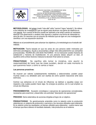 SERVICIO NACIONAL DE APRENDIZAJE SENA
                                      REGIONAL CUNDINAMARCA
                              CENTRO DE BIOTECNOLOGIA AGROPECUARIA              Página 5 de 5
                          PROGRAMA DE FORMACIÓN: ESPECIALIDAD INTEGRADA
                              ETAPA PRODUCTIVA: PROYECTO PRODUCTIVO                 2009
                        FASE 0: DESARROLLO DE LA MENTALIDAD EMPRENDEDORA
                                             GUIA No 00




METODOLOGIAS: del griego (metà "más allá" odòs "camino" logos "estudio"). Se refiere
a los métodos de investigación que se siguen para alcanzar una gama de objetivos en
una ciencia. Aun cuando el término puede ser aplicado a las artes cuando es necesario
efectuar una observación o análisis más riguroso o explicar una forma de interpretar la
obra de arte. En resumen son el conjunto de métodos que se rigen en una investigación
científica o en una exposición doctrinal.

Método es el procedimiento para alcanzar los objetivos y la metodología es el estudio del
método.

MOTIVACION: Teoría basada en que los actos de una persona están motivados por
estímulos psicológicos. Ayuda a anunciantes a dirigir más adecuadamente sus campañas
promociónales. TEORÍA DE LOS DOS FACTORES : En la motivación existen factores de
satisfacción y factores de insatisfacción. Si una persona desea adquirir un bien, el
equilibrio entre ambos factores matizara la decisión final sobre la compra.

PROACTIVIDAD:      No significa sólo tomar la iniciativa, sino asumir la
responsabilidad de hacer que las cosas sucedan; decidir en cada momento lo
que queremos hacer y cómo lo vamos a hacer.

Las personas proactivas:

Se mueven por valores cuidadosamente meditados y seleccionados: pueden pasar
muchas cosas a su alrededor pero son dueñas de cómo quieren reaccionar ante esos
estímulos.

Centran sus esfuerzos en el círculo de influencia: se dedican a aquellas cosas con
respecto a las cuales pueden hacer algo. Su energía es positiva, con lo cual amplían su
círculo de influencia.

PROCEDIMIENTOS: Sucesión cronológica o secuencia de operaciones concatenadas,
necesarias para examinar y desarrollar una actividad “descripción de operaciones”

PROCESO: Serie sistemática de acciones dirigidas al logro de un objetivo.

PRODUCTIVIDAD: Es genéricamente entendida como la relación entre la producción
obtenida por un sistema de producción o servicios y los recursos utilizados para obtenerla.
Es la relación entre los resultados y el tiempo utilizado para obtenerlos: cuanto menor sea
el tiempo que lleve obtener el resultado deseado, más productivo es el sistema.
 