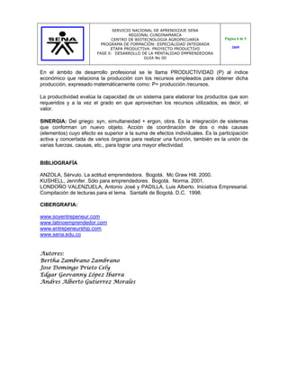 SERVICIO NACIONAL DE APRENDIZAJE SENA
                                      REGIONAL CUNDINAMARCA
                              CENTRO DE BIOTECNOLOGIA AGROPECUARIA             Página 6 de 5
                          PROGRAMA DE FORMACIÓN: ESPECIALIDAD INTEGRADA
                              ETAPA PRODUCTIVA: PROYECTO PRODUCTIVO                2009
                        FASE 0: DESARROLLO DE LA MENTALIDAD EMPRENDEDORA
                                             GUIA No 00


En el ámbito de desarrollo profesional se le llama PRODUCTIVIDAD (P) al índice
económico que relaciona la producción con los recursos empleados para obtener dicha
producción, expresado matemáticamente como: P= producción /recursos.

La productividad evalúa la capacidad de un sistema para elaborar los productos que son
requeridos y a la vez el grado en que aprovechan los recursos utilizados, es decir, el
valor.

SINERGIA: Del griego: syn, simultaneidad + ergon, obra. Es la integración de sistemas
que conforman un nuevo objeto. Acción de coordinación de dos o más causas
(elementos) cuyo efecto es superior a la suma de efectos individuales. Es la participación
activa y concertada de varios órganos para realizar una función, también es la unión de
varias fuerzas, causas, etc., para lograr una mayor efectividad.


BIBLIOGRAFÍA

ANZOLA, Sérvulo. La actitud emprendedora. Bogotá. Mc Graw Hill. 2000.
KUSHELL, Jennifer. Sólo para emprendedores. Bogotá. Norma. 2001.
LONDOÑO VALENZUELA, Antonio José y PADILLA, Luis Alberto. Iniciativa Empresarial.
Compilación de lecturas para el tema. Santafé de Bogotá. D.C. 1998.

CIBERGRAFIA:

www.soyentrepeneur.com
www.latinoemprendedor.com
www.entrepeneurship.com
www.sena.edu.co


Autores:
Bertha Zambrano Zambrano
Jose Domingo Prieto Cely
Edgar Geovanny López Ibarra
Andres Alberto Gutierrez Morales
 