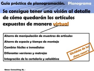 Guía práctica de planogramación.  Planograma Qmax Consulting SL - 2009 Se consigue tener una visión al detalle de cómo quedarán los artículos expuestos de manera  virtual Ahorro de manipulación de muestras de artículos Ahorro de espacio y tiempo de montaje Cambios fáciles e inmediatos Diferentes versiones y metrajes Integración de la cartelería y señalética Olvídate de los show room’s 
