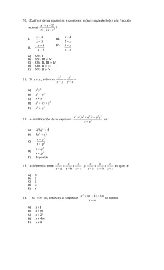 10. ¿Cuál(es) de las siguientes expresiones es(son) equivalente(s) a la fracción
racional 2
2
2
15
20
x
x
x
x




?
11. Si y
x  , entonces 


 x
y
y
y
x
x 3
3
12. La simplificación de la expresión
 
2
2
2
2
2
2
p
x
q
p
x
q
p
x




es:
13. La diferencia entre
c
x
x
b
x
x
a
x
x





y
c
x
c
b
x
b
a
x
a





es igual a:
14. Si m
x 
 , entonces al simplificar
m
x
m
x
mx
x



 4
4
2
se obtiene
I.
3
4


x
x
III.
x
x


3
4
II. -
3
4


x
x IV.
3
4


x
x
A) Sólo I
B) Sólo III y IV
C) Sólo II, III y IV
D) Sólo II y III
E) Sólo II y IV
A)
2
2
y
x
B)
2
2
y
x 
C) y
x 
D)
2
2
y
xy
x 

E)
2
2
y
x 
A)  
1
2
2

q
q
B)  
x
q 
2
C) 2
2
p
x
q
x


D) 2
2
p
x
q
x


E) Imposible
A) 0
B) 1
C) 2
D) 3
E) x
A) 1

x
B) m
x 
C) 2
2

x
D) m
x 4

E) 8

x
 