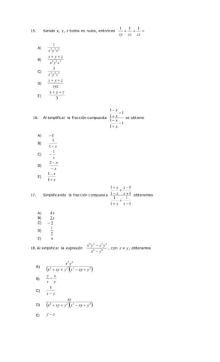15. Siendo x, y, z todos no nulos, entonces 


zx
yz
xy
1
1
1
16. Al simplificar la fracción compuesta
1
1
1
1
1
1






x
x
x
x
se obtiene
17. Simplificando la fracción compuesta
1
1
1
1
1
1
1
1








x
x
x
x
x
x
obtenemos
18. Al simplificar la expresión 6
6
4
2
2
4
y
x
y
x
y
x


, con y
x  , obtenemos
A) 2
2
2
1
z
y
x
B) 2
2
2
z
y
x
z
y
x 

C) 2
2
2
3
z
y
x
D)
xyz
z
y
x 

E)
3
z
y
x 

A) 1

B)
x

1
1
C)
x
1

D)
x
x


2
E)
x
x


1
1
A) x
4
B) x
2
C) 2

D)
2
1
E) x
A)
  
2
2
2
2
2
2
y
xy
x
y
xy
x
y
x




B)
y
x
x
y

C)
y
x 
1
D)   
2
2
2
2
y
xy
x
y
xy
x
xy




E) x
y 
 