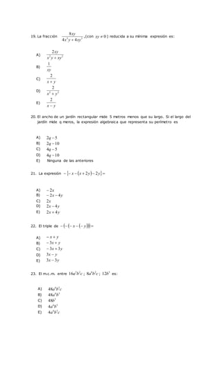 19. La fracción 3
3
4
4
8
xy
y
x
xy

,(con 0

xy ) reducida a su mínima expresión es:
20. El ancho de un jardín rectangular mide 5 metros menos que su largo. Si el largo del
jardín mide q meros, la expresión algebraica que representa su perímetro es
21. La expresión  
 




 y
y
x
x 2
2
22. El triple de  
 
 




 y
x
23. El m.c.m. entre c
b
a 2
5
16 ; c
b
a 2
6
8 ;
5
12b es:
A) 2
2
2
xy
y
x
xy

B)
xy
1
C)
y
x 
2
D) 2
2
2
y
x 
E)
y
x 
2
A) 5
2 
q
B) 10
2 
q
C) 5
4 
q
D) 10
4 
q
E) Ninguna de las anteriores
A) x
2

B) y
x 4
2 

C) x
2
D) y
x 4
2 
E) y
x 4
2 
A) y
x 

B) y
x 
3
C) y
x 3
3 

D) y
x 
3
E) y
x 3
3 
A) c
b
a 5
6
48
B) 5
6
48 b
a
C) 5
48b
D) 5
6
4 b
a
E) c
b
a 5
6
4
 