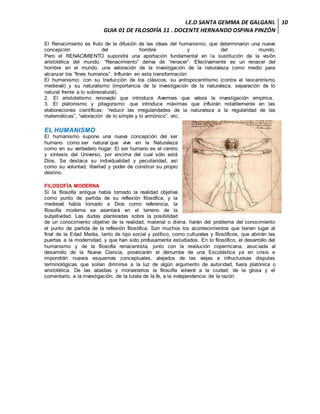 I.E.D SANTA GEMMA DE GALGANI.
GUIA 01 DE FILOSOFÍA 11 . DOCENTE HERNANDO OSPINA PINZÓN
10
El Renacimiento es fruto de la difusión de las ideas del humanismo, que determinaron una nueva
concepción del hombre y del mundo.
Pero el RENACIMIENTO supondrá una aportación fundamental en la sustitución de la visión
aristotélica del mundo. “Renacimiento” deriva de “renacer”. Efectivamente es un renacer del
hombre en el mundo, una valoración de la investigación de la naturaleza como medio para
alcanzar los “fines humanos”. Influirán en esta transformación:
El humanismo: con su traducción de los clásicos, su antropocentrismo (contra el teocentrismo
medieval) y su naturalismo (importancia de la investigación de la naturaleza, separación de lo
natural frente a lo sobrenatural).
2. El aristotelismo renovado que introduce Averroes que valora la investigación empírica.
3. El platonismo y pitagorismo: que introduce máximas que influirán notablemente en las
elaboraciones científicas: “reducir las irregularidades de la naturaleza a la regularidad de las
matemáticas”, “valoración de lo simple y lo armónico”, etc.
EL HUMANISMO
El humanismo supone una nueva concepción del ser
humano como ser natural que vive en la Naturaleza
como en su verdadero hogar. El ser humano es el centro
y síntesis del Universo, por encima del cual sólo está
Dios. Se destaca su individualidad y peculiaridad, así
como su voluntad, libertad y poder de construir su propio
destino.
FILOSOFÍA MODERNA
Si la filosofía antigua había tomado la realidad objetiva
como punto de partida de su reflexión filosófica, y la
medieval había tomado a Dios como referencia, la
filosofía moderna se asentará en el terreno de la
subjetividad. Las dudas planteadas sobre la posibilidad
de un conocimiento objetivo de la realidad, material o divina, harán del problema del conocimiento
el punto de partida de la reflexión filosófica. Son muchos los acontecimientos que tienen lugar al
final de la Edad Media, tanto de tipo social y político, como culturales y filosóficos, que abrirán las
puertas a la modernidad, y que han sido profusamente estudiados. En lo filosófico, el desarrollo del
humanismo y de la filosofía renacentista, junto con la revolución copernicana, asociada al
desarrollo de la Nueva Ciencia, provocarán el derrumbe de una Escolástica ya en crisis e
impondrán nuevos esquemas conceptuales, alejados de las viejas e infructuosas disputas
terminológicas que solían dirimirse a la luz de algún argumento de autoridad, fuera platónica o
aristotélica. De las abadías y monasterios la filosofía volverá a la ciudad; de la glosa y el
comentario, a la investigación; de la tutela de la fe, a la independencia de la razón.
 