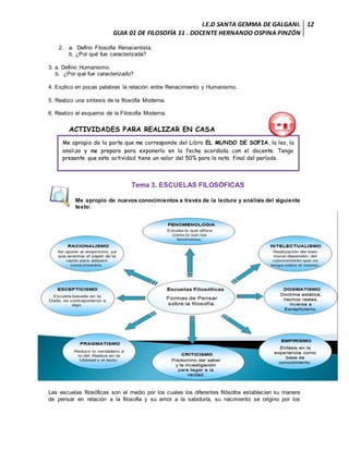 I.E.D SANTA GEMMA DE GALGANI.
GUIA 01 DE FILOSOFÍA 11 . DOCENTE HERNANDO OSPINA PINZÓN
12
2. a. Defino Filosofía Renacentista.
b. ¿Por qué fue caracterizada?
3. a. Defino Humanismo.
b. ¿Por qué fue caracterizado?
4. Explico en pocas palabras la relación entre Renacimiento y Humanismo.
5. Realizo una síntesis de la filosofía Moderna.
6. Realizo el esquema de la Filosofía Moderna.
ACTIVIDADES PARA REALIZAR EN CASA
Tema 3. ESCUELAS FILOSÓFICAS
Me apropio de nuevos conocimientos a través de la lectura y análisis del siguiente
texto:
Las escuelas filosóficas son el medio por los cuales los diferentes filósofos establecían su manera
de pensar en relación a la filosofía y su amor a la sabiduría, su nacimiento se origino por los
Me apropio de la parte que me corresponde del Libro EL MUNDO DE SOFIA, la leo, la
analizo y me preparo para exponerlo en la fecha acordada con el docente. Tengo
presente que esta actividad tiene un valor del 50% para la nota final del período.
 