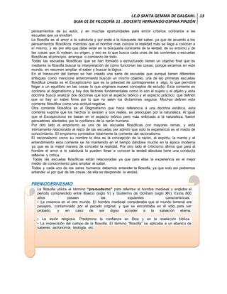I.E.D SANTA GEMMA DE GALGANI.
GUIA 01 DE FILOSOFÍA 11 . DOCENTE HERNANDO OSPINA PINZÓN
13
pensamientos de su autor, y en muchas oportunidades para emitir criterios contrarios a las
escuelas que ya existían.
La filosofía es el amor a la sabiduría y por ende a la búsqueda del saber, ya que de acuerdo a los
pensamientos filosóficos mientras que el hombre mas conoce la realidad más se llega a conocer a
sí mismo, y es por ello que debe estar en la búsqueda constante de la verdad, de su entorno y de
las cosas que lo rodean, su origen, y eso es lo que busca cada unas de las corrientes o escuelas
filosóficas el principio, arranque o comienzo de todo.
Todas las escuelas filosóficas que se han formado o estructurado tienen un objetivo final que es
mediante la filosofía buscar la interpretación de cómo funcionan las cosas, porque estamos en este
mundo, en resumen ampliar el saber y buscar la lógica.
En el transcurrir del tiempo se han creado una serie de escuelas que aunque tienen diferentes
enfoques como mencione anteriormente buscan un mismo objetivo, una de las primeras escuelas
filosófica creada es el Escepticismo que es la potestad de contraponerse a algo, lo que permitirá
llegar a un equilibrio en las cosas lo que originara nuevos conceptos de estudio. Esta corriente es
contraria al dogmatismo y hay dos factores fundamentales como lo son el sujeto y el objeto y esta
doctrina busca analizar dos doctrinas que son el aspecto teórico y el aspecto práctico, que definen
que no hay un saber firme por lo que no valen los dictamines seguros. Muchos definen esta
corriente filosófica como una actitud negativa.
Otra corriente filosófica es el Dogmatismo que hace referencia a una doctrina estática, esta
corriente supone que los hechos si existen y son reales, se preocupan por la naturaleza. Al igual
que el Escepticismo se basan en el aspecto teórico pero más enfocado a la naturaleza, fueron
pensadores alentados por la confianza de la razón humana.
Por otro lado el empirismo es una de las escuelas filosóficas con mayores ramas, y está
íntimamente relacionado al resto de las escuelas por admitir que solo la experiencia es el medio de
conocimiento. El empirismo contradice totalmente la corriente del racionalismo.
El racionalismo como su nombre lo dice es la concepción de la razón, el espíritu, la mente y el
entendimiento esta corriente se ha mantenido en el tiempo dándose mucho en la época moderna
ya que es la mejor manera de concebir la realidad. Por otro lado el criticismo afirma que para el
hombre el amor a la sabiduría lo pueden llevar a conocer la verdad absoluta tiene una conducta
reflexiva y critica.
Todas las escuelas filosóficas están relacionadas ya que para ellas la experiencia es el mejor
medio de conocimiento para ampliar el saber.
Todos y cada uno de los seres humanos debemos entender la filosofía, ya que solo así podremos
entender el por qué de las cosas, de ella se desprende la verdad.
PREMODERNISMO
La filosofía utiliza el término “premoderno” para referirse al hombre medieval y engloba el
periodo comprendido entre Boecio (siglo V) y Guillermo de Ockham (siglo XIV). Estos 800
años poseen las siguientes características:
▪ La creencia en el otro mundo. El hombre medieval consideraba que el mundo terrenal era
pasajero, contaminado por el pecado original, y que se encontraba en él sólo para ser
probado, y en caso de ser digno acceder a la salvación eterna.
▪ La visión religiosa. Predomina la confianza en Dios y en la revelación bíblica.
▪ La imprecisión del campo de la filosofía. El término “filosofía” se aplicaba a un abanico de
saberes: astronomía, teología, etc.
 