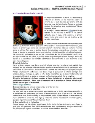 I.E.D SANTA GEMMA DE GALGANI.
GUIA 01 DE FILOSOFÍA 11 . DOCENTE HERNANDO OSPINA PINZÓN
14
a. Francis Bacon (1561 – 1626).
El proyecto fundamental de Bacon es: "establecer y
extender el dominio de la humanidad sobre el
universo (...) lo cual, depende, por entero, tanto de
las artes como de las ciencias. Porque no podemos
dominar la naturaleza sino obedeciéndola" Novum
Organum, Bacon
En su utopia La Nueva Atlántida, Bacon aspira a una
reforma de la sociedad a través de la ciencia
aplicada, para lo cual, será necesario, en primer
lugar, iniciar una revisión de los objetivos y los
métodos científicos.
La particularidad del humanismo de Bacon es que se
trata de un humanismo técnico porque "la introducción de famosos descubrimientos ocupa, con
mucho, el primer lugar entre las acciones humanas" y beneficia más que cualquier reforma
social o política. Pero solo es posible dominar la naturaleza conociendo su estructura y sus
leyes, la técnica no es posible sin un conocimiento previo de la realidad a través de la ciencia.
De otra forma, los inventos no son mas que casualidades. Así, los descubrimientos científicos y
sus aplicaciones son más útiles en cuanto abren las puertas para nuevos hallazgos. Bacon se
refiere a la importancia del método científico de descubrimiento, el cual desarrolla en su
obra Novum Organum
El método inductivo
Sería erróneo sostener que Bacon creó el método inductivo, en efecto, este método fue
utilizado por los primeros filósofos griegos, pero Bacon ve en la inducción de los antiguos solo
una suerte de "anticipación" de la Naturaleza. Además, era una inducción que procedía por
"simple enumeración", deficiencia que Bacon llega a puntualizar e intenta corregir. Sin
embargo, Bacon, sin llegar a captar el valor de las matemáticas que se desarrollaban entre los
grandes científicos de su época, no consiguió perfeccionar su método harto complejo.
El mérito de Bacon es, sin lugar a dudas, el haber luchado por la aplicación práctica del
conocimiento científico, dando lugar al desarrollo de la tecnología en función de una mejor
calidad de vida para la humanidad.
Crítica a la lógica aristotélica
Destaca Bacon que los caminos para alcanzar la verdad son dos:
1.Las anticipaciones de la naturaleza
Se trata pues, de un sendero precipitado y erróneo porque va de las impresiones sensoriales y
a los axiomas más generales y, partiendo de estos principios y de lo que se cree como verdad
inmutable en ellos, a la discusión y el descubrimiento de los axiomas medios. En este sentido, la
lógica aristotélica "sirve más para fijar y consolidar errores fundados en nociones vulgares,
que para inquirir la verdad" Novum Organum, Bacon
2. Interpretación de la Naturaleza
Supone escapar de los axiomas sensoriales y de los de los hechos particulares, para llegar a
principios más generales. Esta opción es mucho más lenta y progresiva y vale para establecer
los principios que rigen la Naturaleza. Se refiere Bacon al método inductivo
 