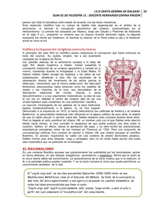 I.E.D SANTA GEMMA DE GALGANI.
GUIA 01 DE FILOSOFÍA 11 . DOCENTE HERNANDO OSPINA PINZÓN
16
pensar que toda la naturaleza está creada de acuerdo con las leyes mecánicas.
Esta revolución científica tuvo su campo de batalla más espectacular en el ámbito de la
astronomía, al eliminar la concepción geocéntrica del universo, sustituyéndola por el
heliocentrismo. La primera fue propuesta por Hiparco, luego por Claudio y Ptolomeo de Alejandría
en el siglo II a.c., proponían un sistema que se impuso durante diecisiete siglos, la segunda
propuesta fue hecha por Copérnico, al observar la rotación de la Tierra sobre su eje y la traslación
anual en torno al sol.
Galileo y la Inquisición: la Iglesia contra la ciencia
A principios del siglo XVII un científico pisano revolucionó la concepción que hasta entonces se
tenía del cosmos. Su osadía, empero, iba a ser duramente
castigada por la Iglesia de Roma.
Los grandes avances de la astronomía europea a lo largo del
siglo XVI, desde Copérnico a Kepler, habían subvertido la
concepción tradicional de un universo geocéntrico y cerrado en sí
mismo, mantenida durante la Antigüedad y la Edad Media. El
italiano Galileo Galilei recogió las hipótesis y los datos de sus
predecesores, añadiendo a todo ello los resultados de la
observación directa del movimiento de los astros gracias al
telescopio, instrumento que él mismo perfeccionó. Así descubrió
fenómenos desconocidos hasta entonces como los satélites de
Júpiter o las manchas de la luna, que discordaban de la
descripción tradicional del mundo. Gracias a estos
descubrimientos y a sus argumentos matemáticos, la idea de que
el sol era en realidad el centro del universo dejó de ser una
simple hipótesis para convertirse en una certidumbre científica.
La reacción intransigente de los adeptos de la tesis tradicional,
ligados fundamentalmente a la Iglesia, no se hizo esperar.
Denunciado a la Inquisición en 1615, la teoría heliocéntrica fue calificada de herética y el cardenal
Bellarmino, la personalidad intelectual más influyente en la Iglesia católica de esos años, le advirtió
de que no debía discutir ni escribir sobre ella. Galileo obedeció esta consigna durante varios años.
Pero la llegada al solio pontifical de Urbano VIII, un hombre culto con el que Galileo tenía relación
desde hacía tiempo, le hizo concebir la esperanza de que podría publicar una obra sobre la
cuestión. Galileo, en efecto, obtuvo la aprobación del papa, y su obra recibió las autorizaciones
eclesiásticas preceptivas antes de ser impresa en Florencia en 1632. Pero una conjunción de
circunstancias políticas hizo cambiar de opinión a Urbano VIII, que ordenó procesar al científico
florentino. El proceso inquisitorial se saldó con una condena de arresto domiciliario perpetuo.
Galileo moriría unos años después, ciego y amargado, pero no sin antes haber escrito una nueva
obra matemática que se publicaría en el extranjero.
EL RACIONALISMO
Es una corriente filosófica europea que posteriormente fue subdividida por los historiadores, quizás
en forma arbitraria, en dos bloques antagónicos: racionalismo y empirismo. Afirma que la razón es
la única fuente válida del conocimiento. La autosuficiencia de la razón implica que ni la tradición, la
fe o la autoridad política pueden coartarla. Y es la razón humana la única que puede permitirnos un
conocimiento verdadero de lo real.
El "cogito ergo sum" es una idea que plantea Descartes (1596-1650) tanto en sus
Meditaciones Metafísicas como en el Discurso del Método. Se trata de la conclusión (o,
más bien, del único superviviente) a una ejercicio de puesta en cuestión sistemática de
todas las ideas preconcebidas que tiene el autor.
"Cogito ergo sum" significa precisamente esto: pienso, luego existo; y será el pilar a
partir del cual comenzará la "reconstrucción" del conocimiento.
 