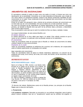 I.E.D SANTA GEMMA DE GALGANI.
GUIA 01 DE FILOSOFÍA 11 . DOCENTE HERNANDO OSPINA PINZÓN
18
ARGUMENTOS DEL RACIONALISMO
El racionalismo entiende la vuelta al sujeto como una vuelta a la razón, al tiempo que como una
desvirtuación de la sensibilidad. Conocemos ya la duda sistemática de Descartes, que a través de
una crítica radical a la experiencia sensible, conduce a las últimas condiciones indudables de todo
conocimiento en el sujeto. Esas condiciones de las que depende todo conocimiento, son las ideas
o principios de la razón.
Existe en el sujeto una percepción clara y distinta de los primeros principios del conocimiento que
no tiene nada que ver con la sensibilidad, sino que se realiza de un modo puramente racional.
Así como los principios de las matemáticas se derivan lógicamente de unos axiomas o principios
primeros, así también la filosofía tiene que partir de las primeras ideas y principios, y desarrollarlo
todo en forma lógico-racional.
Para el racionalismo está claro que la razón ha recibido de Dios sus ideas y verdades innatas.
Los rasgos fundamentales de este sistema filosófico son:
El método deductivo:
El método deductivo es el único válido para llegar a la verdad. Este método consiste en que la
mente va de lo universal a lo particular como se procede siempre en la matemática.
El universalismo:
Todos los racionalistas tratan de encontrar para la filosofía un método de conocimiento de validez
universal basado en unos pocos principios.
Predominio de la razón:
Todos los racionalistas establecen el predominio de lo racional, de lo intelectivo, de lo especulativo
sobre el método experimental en la búsqueda de la verdad.
Ideal matemático del conocimiento:
Todos los racionalistas tratan de aplicar el método matemático (deductivo) a la solución de los
problemas del mundo, de la ciencia, de la vida, de la moral, del hombre, de las emociones y de los
sentimientos.
REPRESENTANTES
RENE DESCARTES (1596 – 1650)
Nació en la Haye en 1596, oriundo e una familia noble.
Estudió en el colegio de los jesuitas de la Flêche; allí
cursó la filosofía escolástica, las matemáticas, las
lenguas y literatura clásicas, adquiriendo un saber
enciclopédico. Mas tarde viaja a París y en medio de la
vida de placer, se siente escéptico para toda ciencia que
no sea la matemática, la cual, aunque posee evidencia
no reporta ningún conocimiento de lo real.
En 1629 se trasladó a Holanda, en donde su pensar fue
muy fecundo. En 1649 fue invitado por la reina Cristina
de Suecia; murió allí el 11 de febrero de 1650.
b. Obras.
El discurso del método, Meditaciones acerca de la filosofía primera, Los principios de la filosofía,
Reglas para la dirección del Espíritu.
c. Pensamiento.
1) El problema cartesiano. Descartes se encuentra en una profunda inseguridad, para él nada le
parece merecer confianza, nace así un "escepticismo" puesto que los sentidos nos engañan, el
 